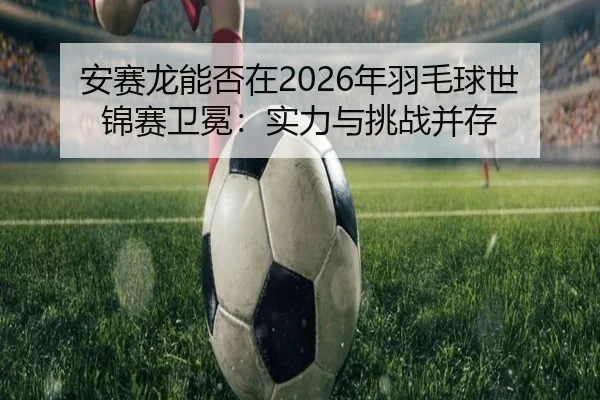 安赛龙能否在2026年羽毛球世锦赛卫冕：实力与挑战并存